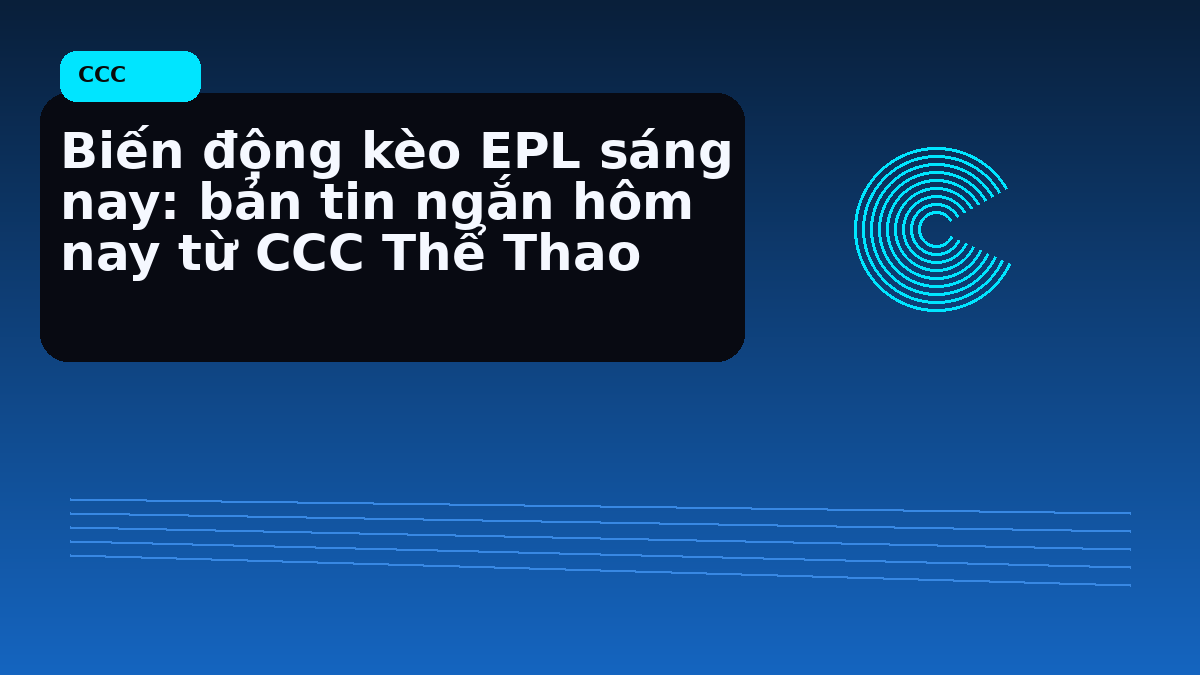 Biến động kèo EPL sáng nay: bản tin ngắn hôm nay từ CCC Thể Thao